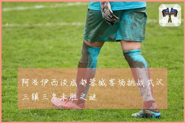 阿洛伊西谈成都蓉城客场挑战武汉三镇三年未胜之谜