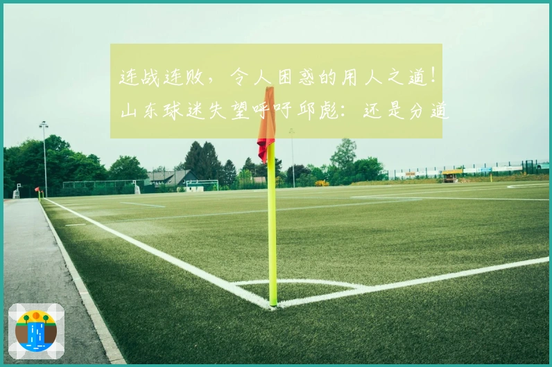 连战连败，令人困惑的用人之道！山东球迷失望呼吁邱彪：还是分道扬镳吧