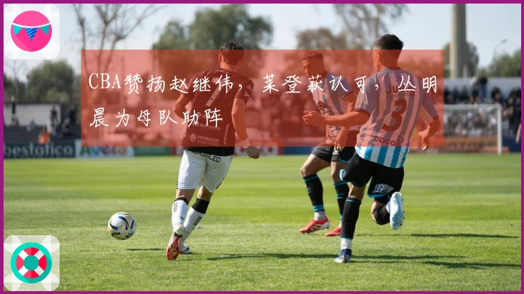CBA赞扬赵继伟，莱登获认可，丛明晨为母队助阵