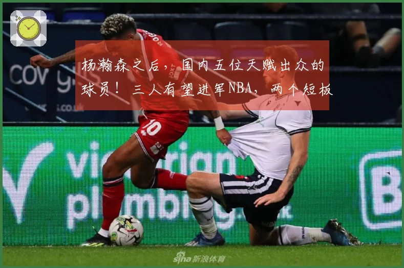 杨瀚森之后，国内五位天赋出众的球员！三人有望进军NBA，两个短板明显