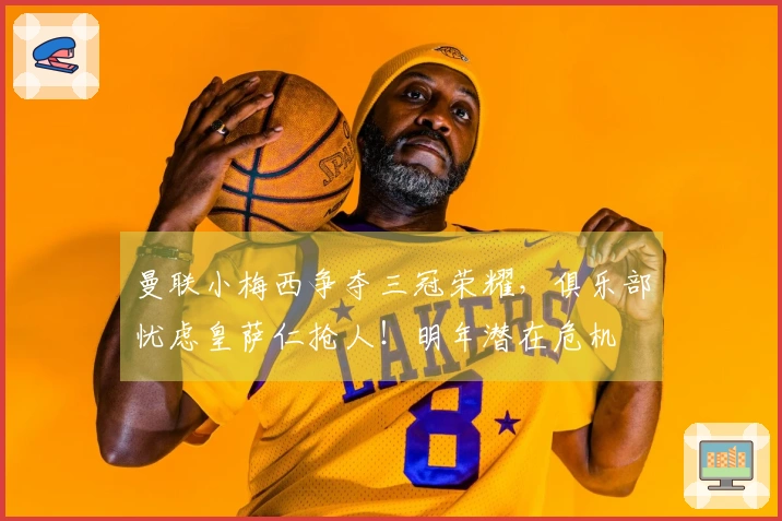 曼联小梅西争夺三冠荣耀，俱乐部忧虑皇萨仁抢人！明年潜在危机