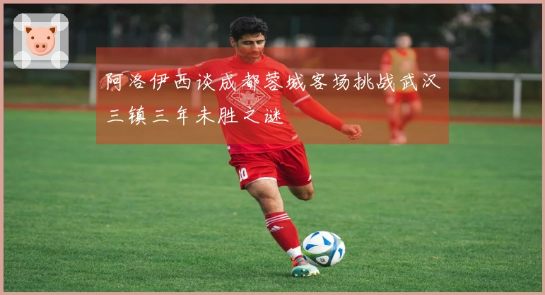 阿洛伊西谈成都蓉城客场挑战武汉三镇三年未胜之谜