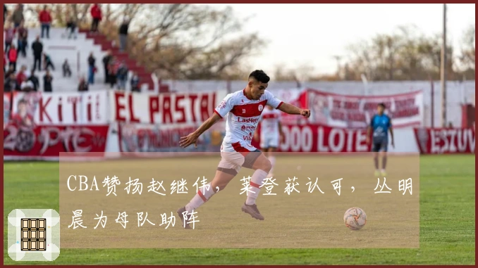 CBA赞扬赵继伟，莱登获认可，丛明晨为母队助阵