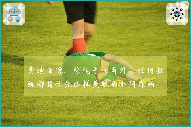 费迪南德：除枪手传奇外，任何教练都将优先选择曼联而非阿森纳