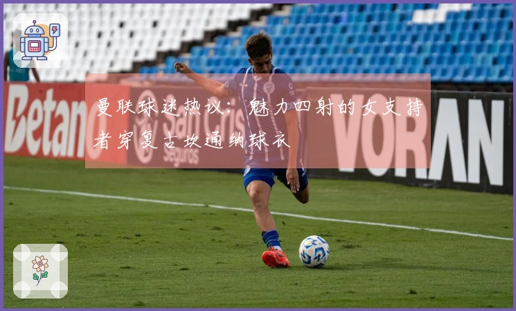 曼联球迷热议：魅力四射的女支持者穿复古坎通纳球衣
