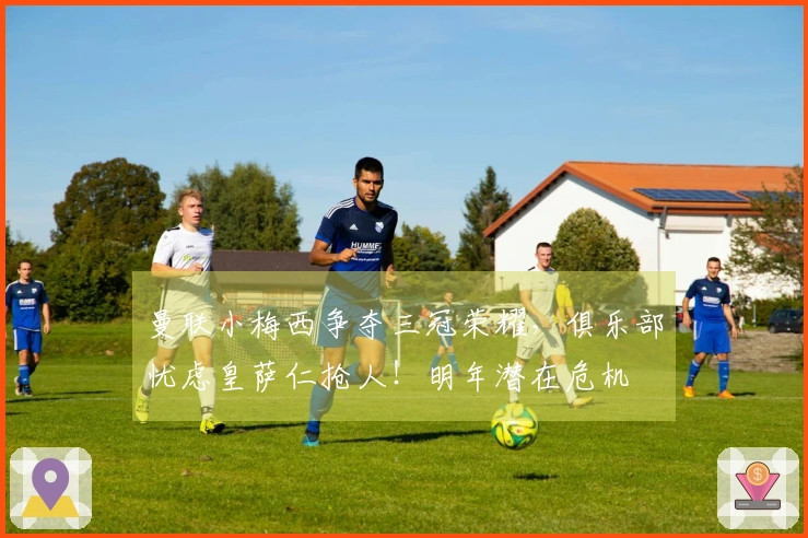 曼联小梅西争夺三冠荣耀，俱乐部忧虑皇萨仁抢人！明年潜在危机