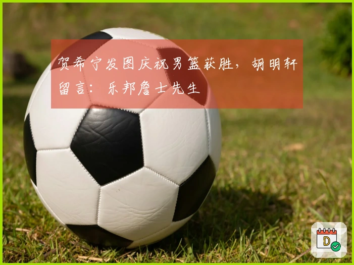贺希宁发图庆祝男篮获胜，胡明轩留言：乐邦詹士先生