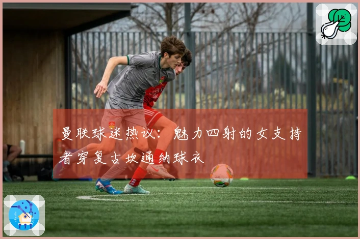 曼联球迷热议：魅力四射的女支持者穿复古坎通纳球衣
