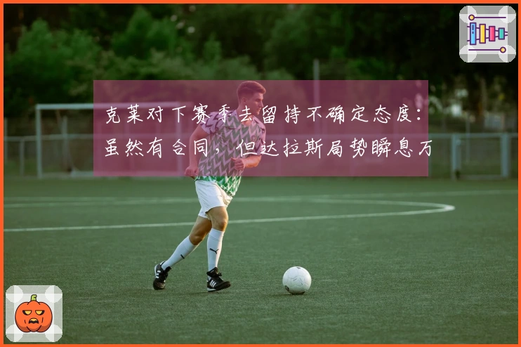克莱对下赛季去留持不确定态度：虽然有合同，但达拉斯局势瞬息万变