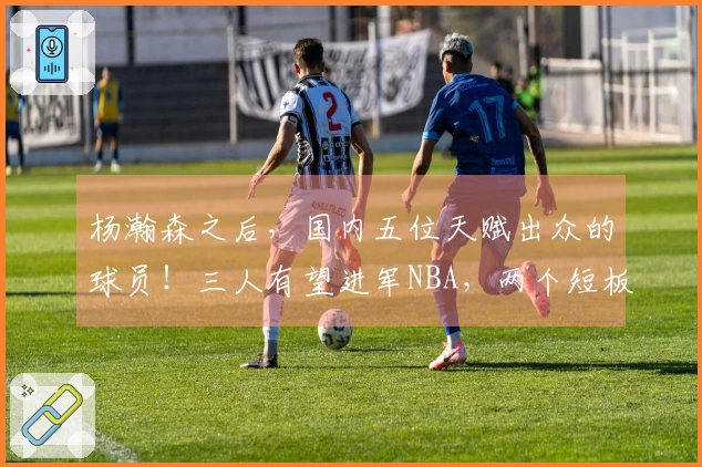 杨瀚森之后，国内五位天赋出众的球员！三人有望进军NBA，两个短板明显
